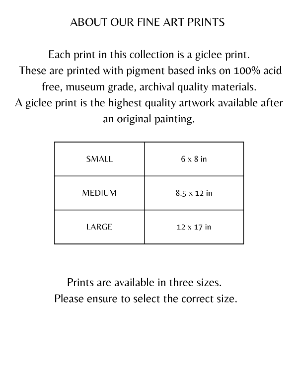 ABOUT OUR FINE ART PRINTS   Each print in this collection is a giclee print.  These are printed with pigment based inks on 100% acid free, museum grade, archival quality materials. A giclee print is the highest quality artwork available after an original painting. SMALL	6 x 8 in MEDIUM	8.5 x 12 in LARGE	12 x 17 in  Prints are available in three sizes.  Please ensure to select the correct size.